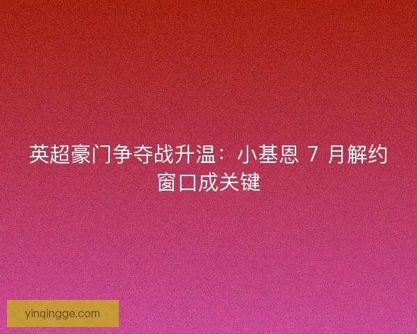 英超豪门争夺战升温：小基恩 7 月解约窗口成关键