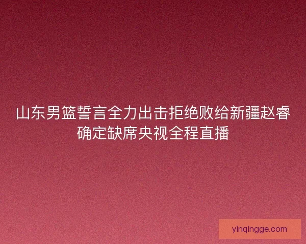 山东男篮誓言全力出击拒绝败给新疆赵睿确定缺席央视全程直播
