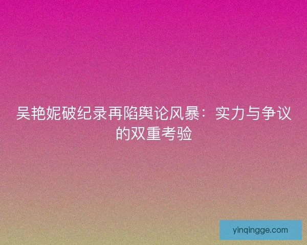 吴艳妮破纪录再陷舆论风暴：实力与争议的双重考验