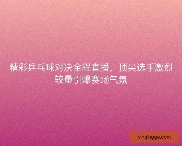 精彩乒乓球对决全程直播，顶尖选手激烈较量引爆赛场气氛