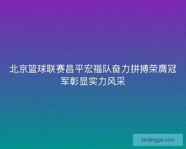 北京篮球联赛昌平宏福队奋力拼搏荣膺冠军彰显实力风采