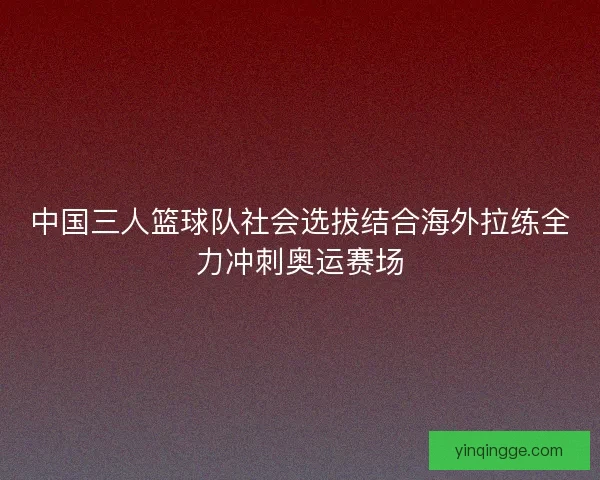 中国三人篮球队社会选拔结合海外拉练全力冲刺奥运赛场