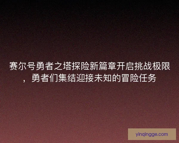 赛尔号勇者之塔探险新篇章开启挑战极限，勇者们集结迎接未知的冒险任务