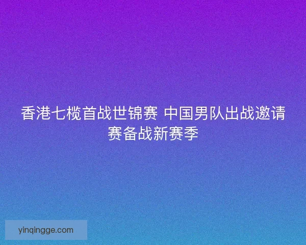 香港七榄首战世锦赛 中国男队出战邀请赛备战新赛季