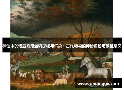 神话中的诺亚方舟坐骑探秘与传承：古代动物的神秘角色与象征意义
